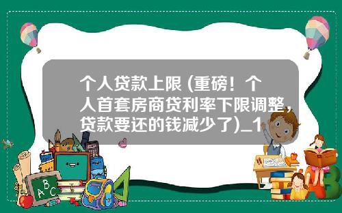 个人贷款上限 (重磅！个人首套房商贷利率下限调整，贷款要还的钱减少了)_1