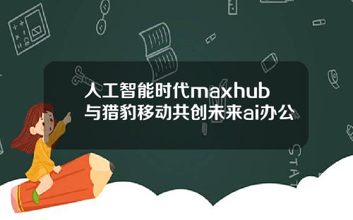 人工智能时代maxhub与猎豹移动共创未来ai办公