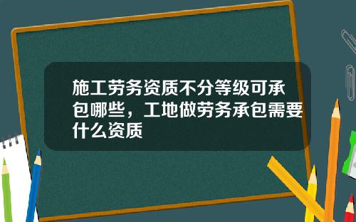 施工劳务资质不分等级可承包哪些，工地做劳务承包需要什么资质