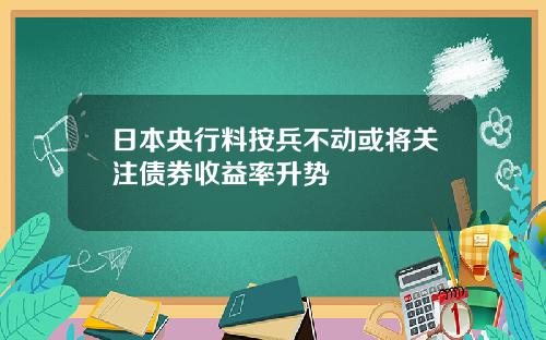 日本央行料按兵不动或将关注债券收益率升势