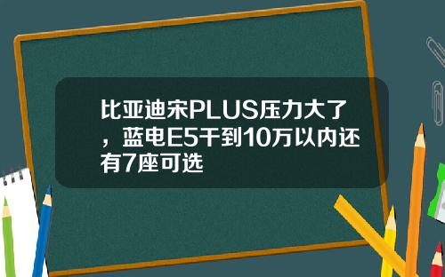 比亚迪宋PLUS压力大了，蓝电E5干到10万以内还有7座可选