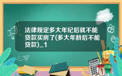 法律规定多大年纪后就不能贷款买房了(多大年龄后不能贷款)_1