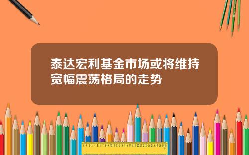 泰达宏利基金市场或将维持宽幅震荡格局的走势