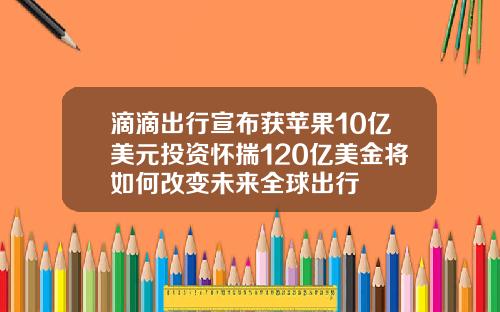 滴滴出行宣布获苹果10亿美元投资怀揣120亿美金将如何改变未来全球出行