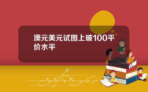 澳元美元试图上破100平价水平