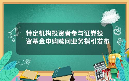 特定机构投资者参与证券投资基金申购赎回业务指引发布