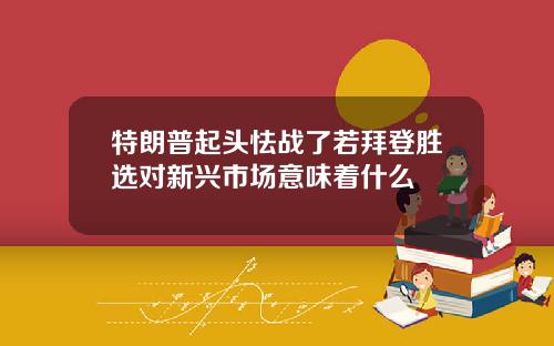 特朗普起头怯战了若拜登胜选对新兴市场意味着什么