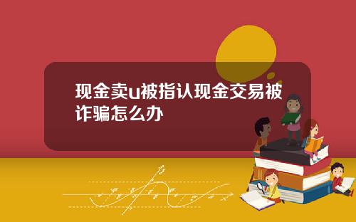 现金卖u被指认现金交易被诈骗怎么办