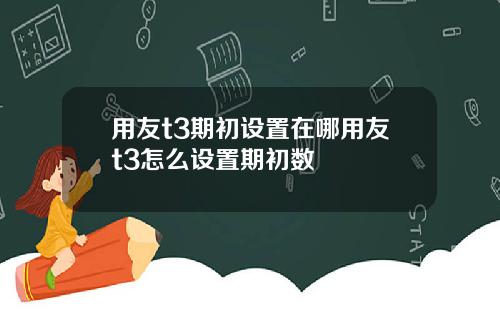 用友t3期初设置在哪用友t3怎么设置期初数