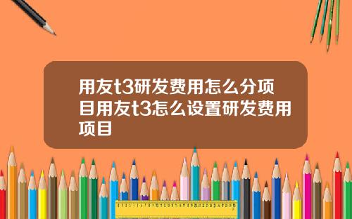 用友t3研发费用怎么分项目用友t3怎么设置研发费用项目