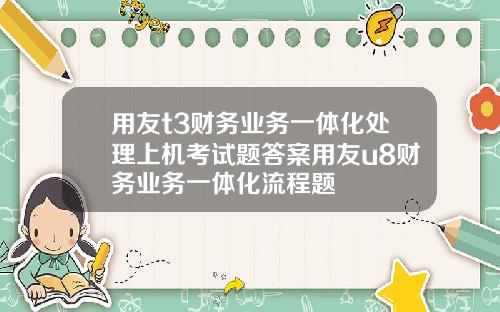 用友t3财务业务一体化处理上机考试题答案用友u8财务业务一体化流程题