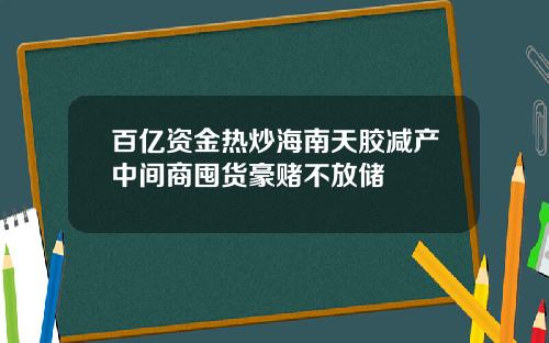 百亿资金热炒海南天胶减产中间商囤货豪赌不放储