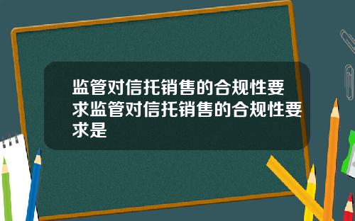 监管对信托销售的合规性要求监管对信托销售的合规性要求是