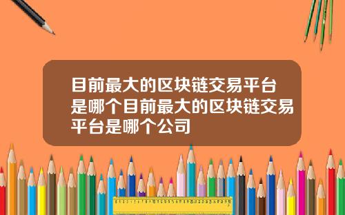 目前最大的区块链交易平台是哪个目前最大的区块链交易平台是哪个公司