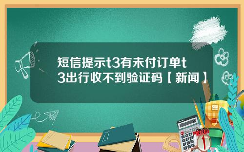 短信提示t3有未付订单t3出行收不到验证码【新闻】