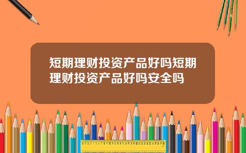 短期理财投资产品好吗短期理财投资产品好吗安全吗