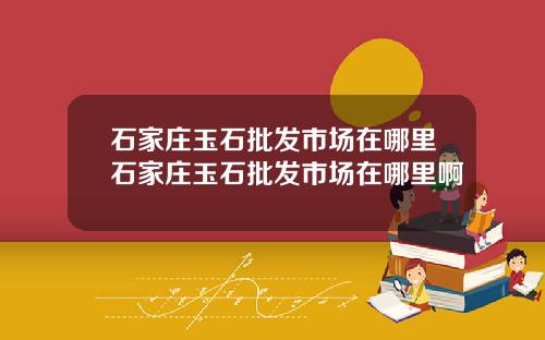 石家庄玉石批发市场在哪里石家庄玉石批发市场在哪里啊