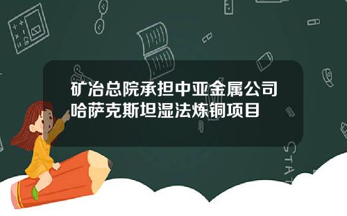 矿冶总院承担中亚金属公司哈萨克斯坦湿法炼铜项目