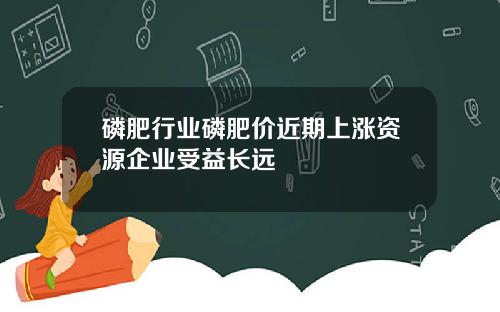 磷肥行业磷肥价近期上涨资源企业受益长远