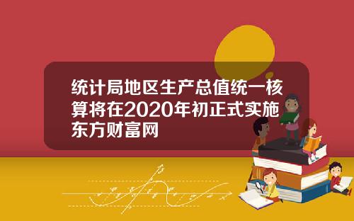 统计局地区生产总值统一核算将在2020年初正式实施东方财富网