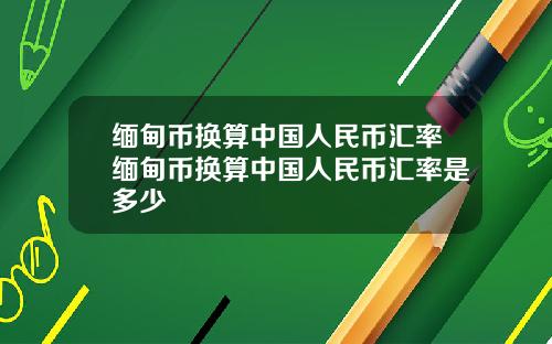 缅甸币换算中国人民币汇率缅甸币换算中国人民币汇率是多少