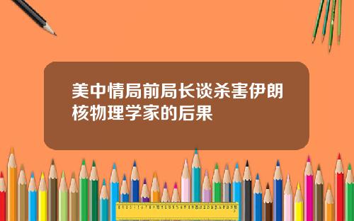 美中情局前局长谈杀害伊朗核物理学家的后果