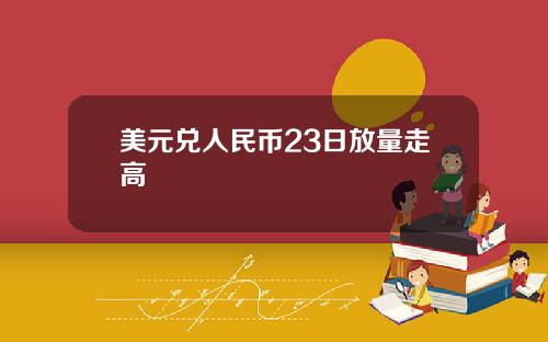 美元兑人民币23日放量走高