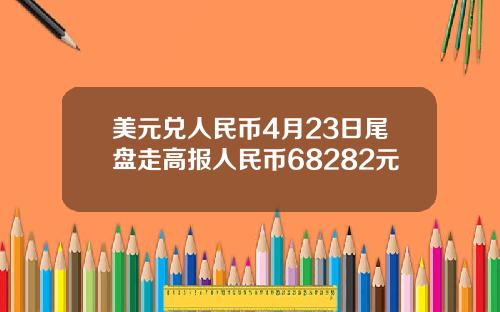 美元兑人民币4月23日尾盘走高报人民币68282元