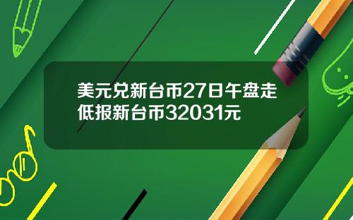 美元兑新台币27日午盘走低报新台币32031元