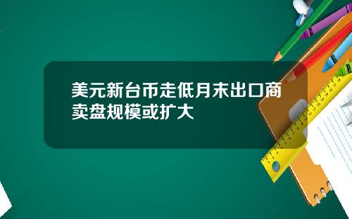 美元新台币走低月末出口商卖盘规模或扩大