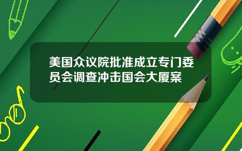 美国众议院批准成立专门委员会调查冲击国会大厦案