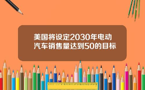 美国将设定2030年电动汽车销售量达到50的目标