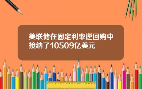 美联储在固定利率逆回购中接纳了10509亿美元