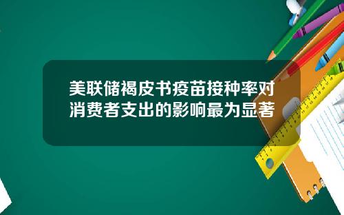 美联储褐皮书疫苗接种率对消费者支出的影响最为显著