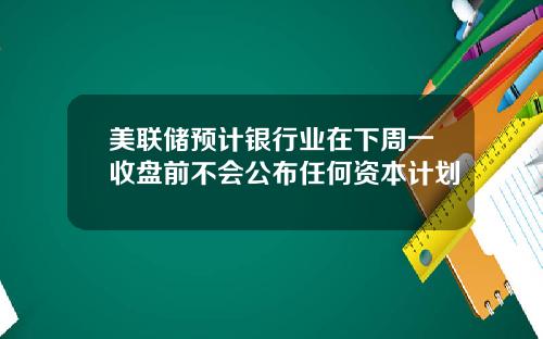 美联储预计银行业在下周一收盘前不会公布任何资本计划