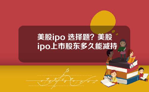 美股ipo 选择题？美股ipo上市股东多久能减持