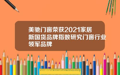 美驰门窗荣获2021家居新国货品牌指数研究门窗行业领军品牌