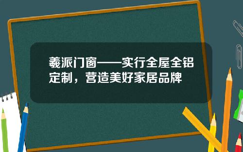 羲派门窗——实行全屋全铝定制，营造美好家居品牌