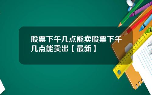 股票下午几点能卖股票下午几点能卖出【最新】