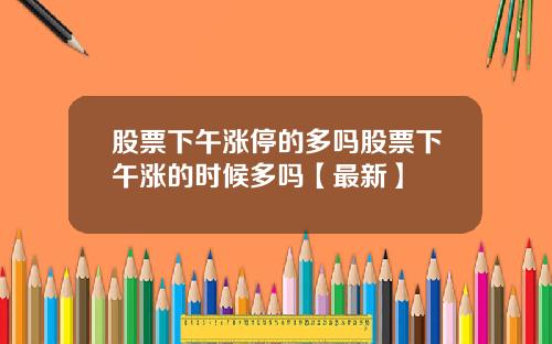 股票下午涨停的多吗股票下午涨的时候多吗【最新】