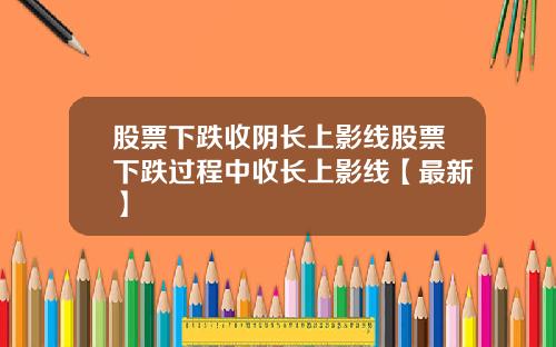 股票下跌收阴长上影线股票下跌过程中收长上影线【最新】