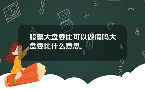 股票大盘委比可以做假吗大盘委比什么意思.