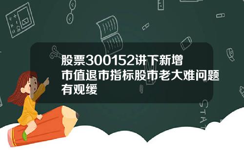 股票300152讲下新增市值退市指标股市老大难问题有观缓