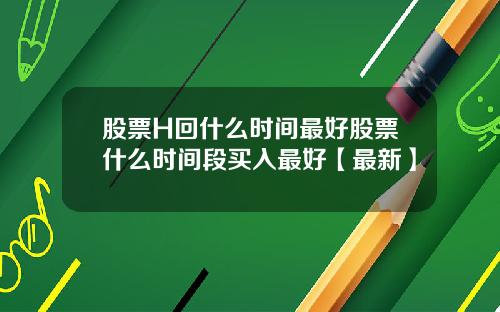 股票H回什么时间最好股票什么时间段买入最好【最新】