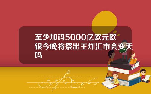 至少加码5000亿欧元欧银今晚将祭出王炸汇市会变天吗