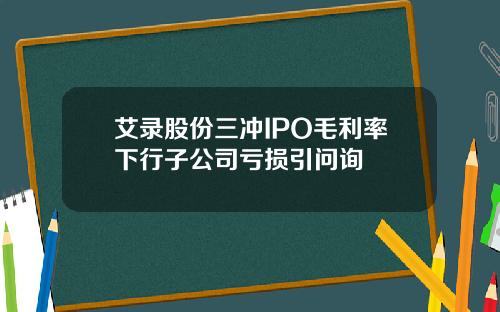 艾录股份三冲IPO毛利率下行子公司亏损引问询