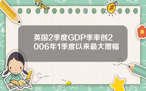 英国2季度GDP季率创2006年1季度以来最大增幅