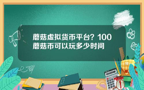 蘑菇虚拟货币平台？100蘑菇币可以玩多少时间