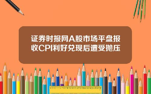 证券时报网A股市场平盘报收CPI利好兑现后遭受抛压