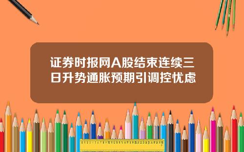 证券时报网A股结束连续三日升势通胀预期引调控忧虑